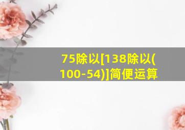 75除以[138除以(100-54)]简便运算